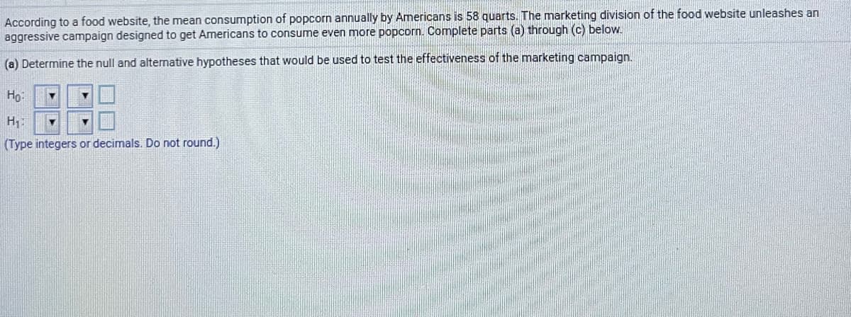According to a food website, the mean consumption of popcorn annually by Americans is 58 quarts.. The marketing division of the food website unleashes an
aggressive campaign designed to get Americans to consume even more popcorn. Complete parts (a) through (c) below.
(a) Determine the null and alternative hypotheses that would be used to test the effectiveness of the marketing campaign.
Họ:
H:
(Type integers or decimals. Do not round.)

