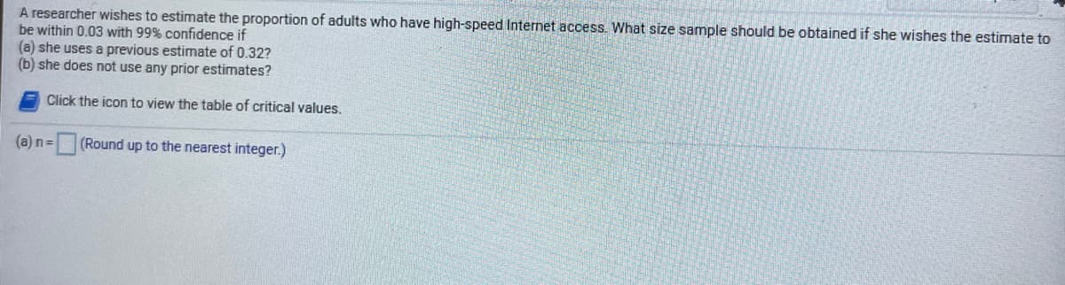 A researcher wishes to estimate the proportion of adults who have high-speed Internet access. What size sample should be obtained if she wishes the estimate to
be within 0.03 with 99% confidence if
(a) she uses a previous estimate of 0.32?
(b) she does not use any prior estimates?
Click the icon to view the table of critical values.
(a) n= (Round up to the nearest integer.)
