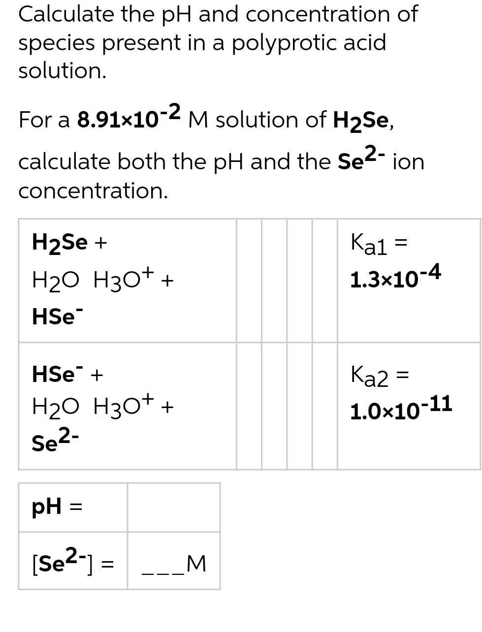 Calculate the pH and concentration of
species present in a polyprotic acid
solution.
For a 8.91×10-2 M solution of H₂Se,
calculate both the pH and the Se²-ion
concentration.
H₂Se +
H₂O H3O+ +
HSe
HSe +
H₂O H3O+ +
Se2-
pH
[Se²-] =
=
M
Ka1 =
1.3×10-4
Ka2 =
1.0×10-11