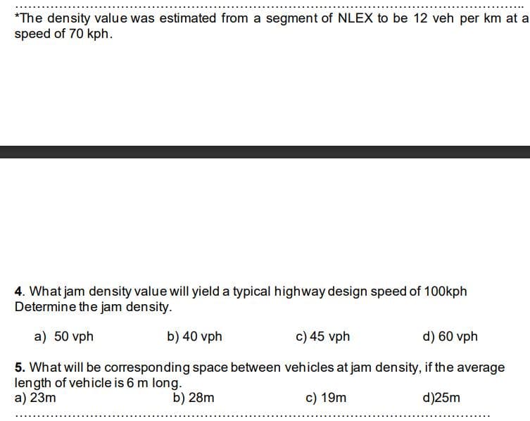 *The density value was estimated from a segment of NLEX to be 12 veh per km at a
speed of 70 kph.
4. What jam density value will yield a typical highway design speed of 100kph
Determine the jam density.
a) 50 vph
b) 40 vph
c) 45 vph
d) 60 vph
5. What will be corresponding space between vehicles at jam density, if the average
length of vehicle is 6 m long.
a) 23m
b) 28m
c) 19m
d)25m
