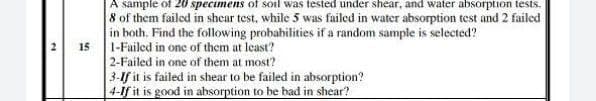 A sample of 20 specimenS of soil was tested under shear, and water absorption tests.
8 of them failed in shear test, while 5 was failed in water absorption test and 2 failed
in both. Find the following probabilities if a random sample is selected?
1-Failed in one of them at least?
2-Failed in one of them at most?
3-If it is failed in shear to be failed in absorption?
4-lf it is good in absorption to be bad in shear?
15
