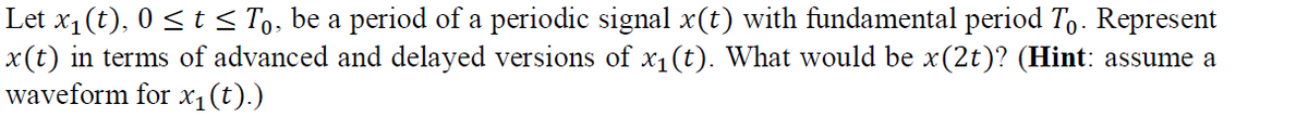 Let x1 (t), 0 <t < To, be a period of a periodic signal x(t) with fundamental period To. Represent
x(t) in terms of advanced and delayed versions of x1 (t). What would be x(2t)? (Hint: assume a
waveform for x1(t).)
