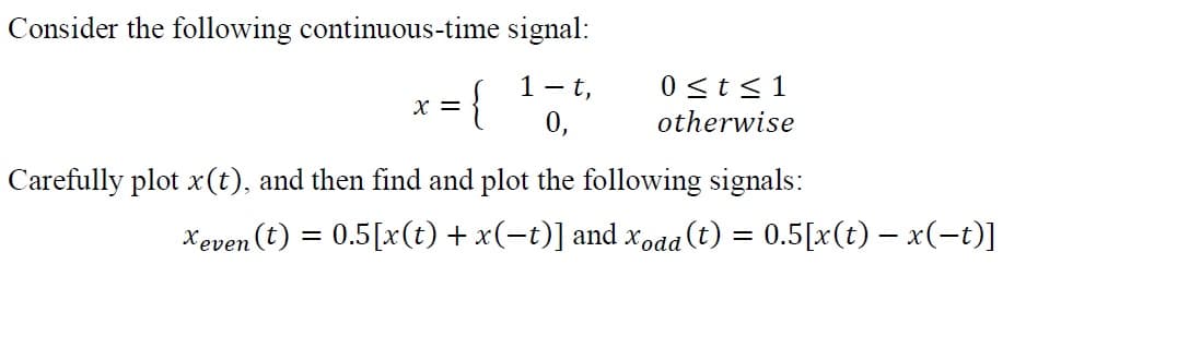 Consider the following continuous-time signal:
1 - t,
0 <t<1
{
X =
0,
otherwise
Carefully plot x(t), and then find and plot the following signals:
Xeven (t) = 0.5[x(t) + x(-t)] and xodd
a(t) = 0.5[x(t) – x(-t)]
