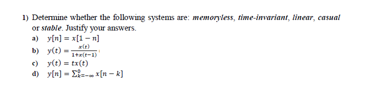 1) Determine whether the following systems are: memoryless, time-invariant, linear, casual
or stable. Justify your answers.
a) y[n] = x[1 – n]
x(t)
b) y(t) =
1+x(t-1)
c) y(t) = tx(t)
d) y[n] = E=-co x[n – k]
