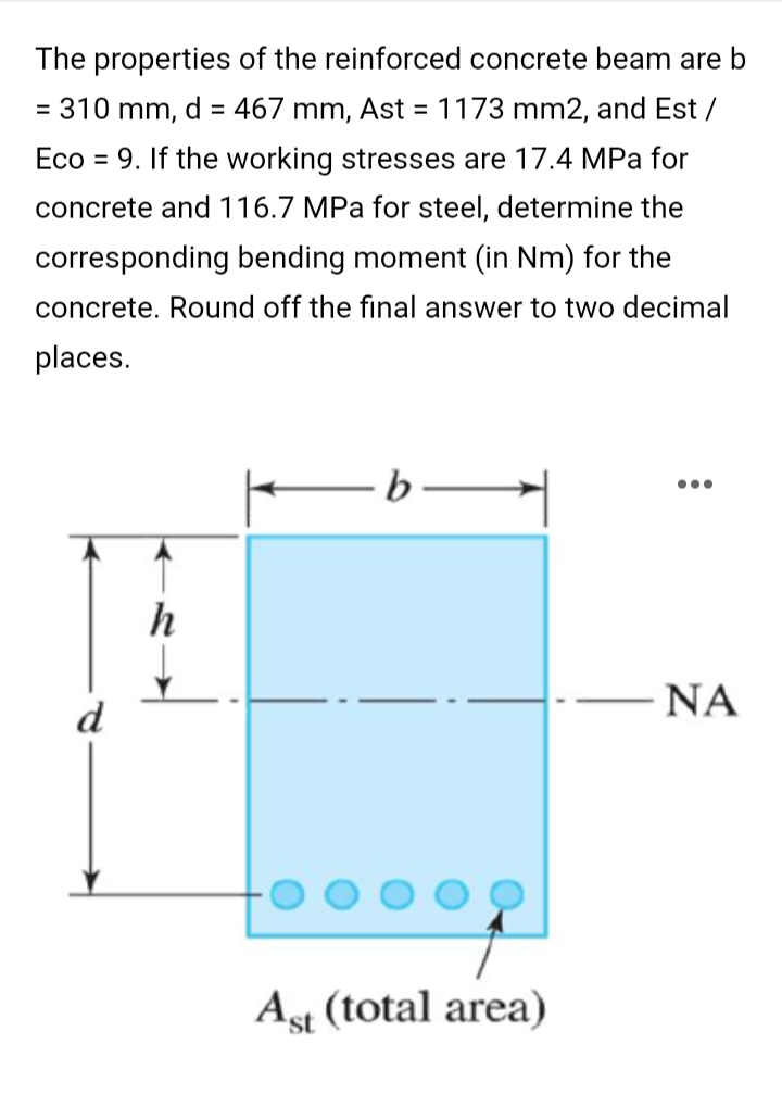 The properties of the reinforced concrete beam are b
= 310 mm, d = 467 mm, Ast = 1173 mm2, and Est /
Eco = 9. If the working stresses are 17.4 MPa for
concrete and 116.7 MPa for steel, determine the
corresponding bending moment (in Nm) for the
concrete. Round off the final answer to two decimal
places.
b
ΝΑ
d
Ast (total area)