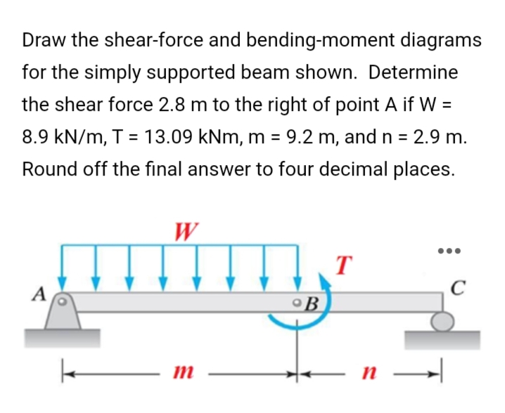 Draw the shear-force and bending-moment diagrams
for the simply supported beam shown. Determine
the shear force 2.8 m to the right of point A if W =
8.9 kN/m, T = 13.09 kNm, m = 9.2 m, and n = 2.9 m.
Round off the final answer to four decimal places.
W
T
A
C
m
B
➜
n →