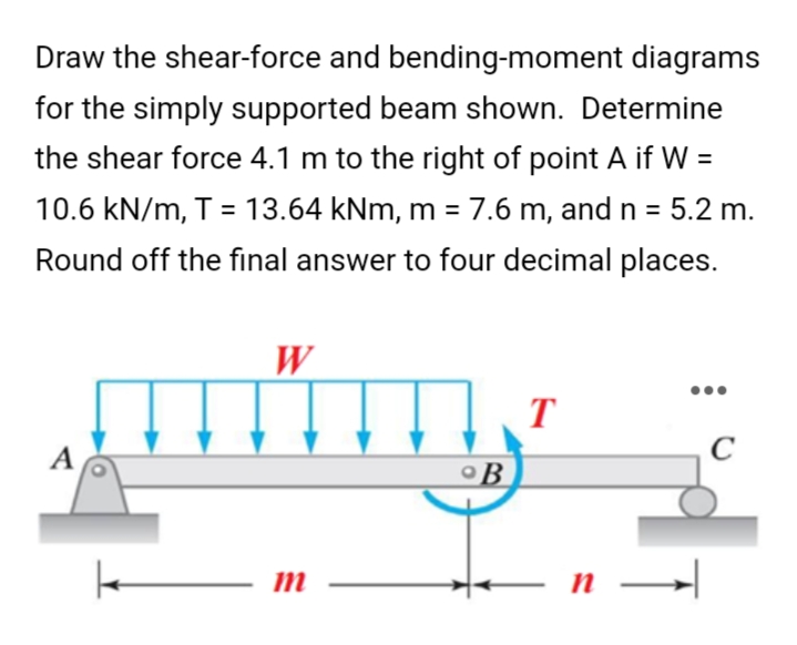 Draw the shear-force and bending-moment diagrams
for the simply supported beam shown. Determine
the shear force 4.1 m to the right of point A if W =
10.6 kN/m, T = 13.64 kNm, m = 7.6 m, and n = 5.2 m.
Round off the final answer to four decimal places.
W
T
C
A
m
k
°B
n
H