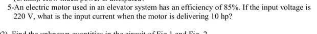 5-An electric motor used in an elevator system has an efficiency of 85%. If the input voltage is
220 V, what is the input current when the motor is delivering 10 hp?
2) Find th
in the einauit
ai う
oum ouo
