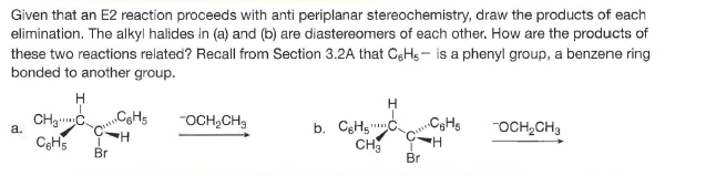 Given that an E2 reaction proceeds with anti periplanar stereochemistry, draw the products of each
elimination. The alkyl halides in (a) and (b) are diastereomers of each other. How are the products of
these two reactions related? Recall from Section 3.2A that CgHs- is a phenyl group, a benzene ring
bonded to another group.
"OCH,CH,
b. CgHgC
CH
Br
OCH,CH3
a.
Br
