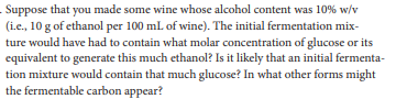 Suppose that you made some wine whose alcohol content was 10% w/v
(i.e., 10 g of ethanol per 100 ml. of wine). The initial fermentation mix-
ture would have had to contain what molar concentration of glucose or its
equivalent to generate this much ethanol? Is it likely that an initial fermenta-
tion mixture would contain that much glucose? In what other forms might
the fermentable carbon appear?
