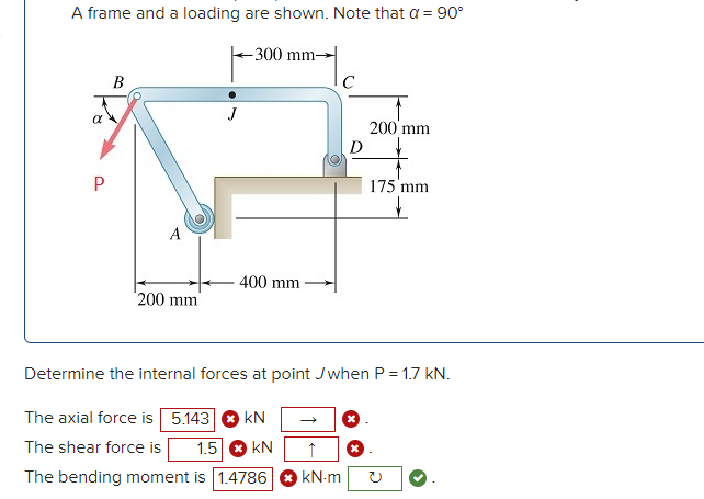 A frame and a loading are shown. Note that a = 90°
-300 mm-
B
200 mm
D
175 mm
A
400 mm
200 mm
Determine the internal forces at point Jwhen P = 1.7 kN.
The axial force is 5.143
kN
The shear force is
1.5 O kN
The bending moment is 1.4786
kN-m
