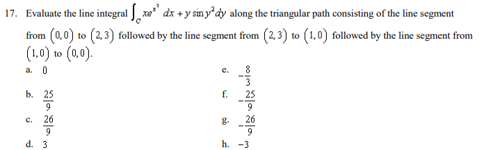 17. Evaluate the line integral xe dx +y sin y dy along the triangular path consisting of the line segment
from (0,0) to (2,3) followed by the line segment from (2,3) to (1,0) followed by the line segment from
to (0,0).
(1,0)
a. 0
е.
8
3
b. 25
f.
25
9
c.
26
g.
26
9
9
d. 3
h. -3
