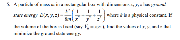 5. A particle of mass m in a rectangular box with dimensions x, y, z has ground
k² ( 1
1
+
y?
1
state energy E(x, y, z) =
where k is a physical constant. If
+
8m x
the volume of the box is fixed (say V =xyz ), find the values of x, y, and z that
minimize the ground state energy.
