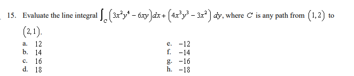 15. Evaluate the line integral . (3x'y* - 6xy Jdx+ (4x'y - 3x' ) dy, where C is any path from (1,2) to
(2,1).
е. -12
f. -14
a.
12
b. 14
g. -16
h. -18
с.
16
d. 18
