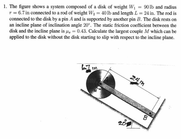 1. The figure shows a system composed of a disk of weight W1 = 901b and radius
r = 6.7 in connected to a rod of weight W2 = 40 lb and length L = 24 in. The rod is
connected to the disk by a pin A and is supported by another pin B. The disk rests on
an incline plane of inclination angle 20°. The static friction coefficient between the
disk and the incline plane is 4, = 0.43. Calculate the largest couple M which can be
applied to the disk without the disk starting to slip with respect to the incline plane.
24m
B
201
