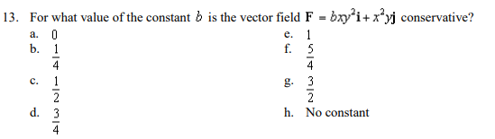 13. For what value of the constant b is the vector field F = bxy'i+x*yj conservative?
е. 1
f. 5
а. 0
b. 1
4
4
с.
1
3
g.
2
h. No constant
2
d. 3
4
