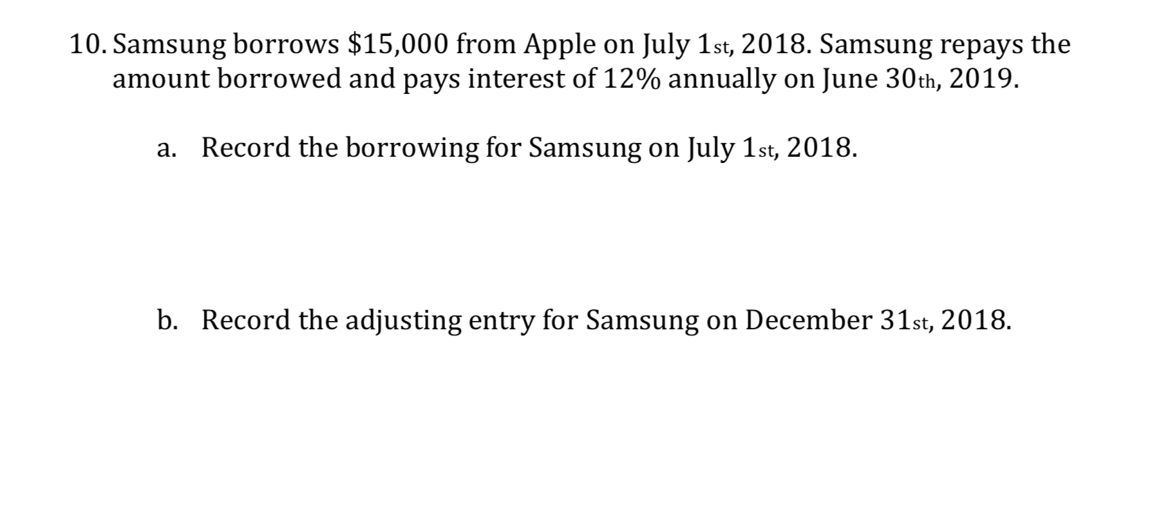 10. Samsung borrows $15,000 from Apple on July 1st, 2018. Samsung repays the
amount borrowed and pays interest of 12% annually on June 30th, 2019.
Record the borrowing for Samsung on July 1st, 2018.
a.
31st, 2018
b. Record the adjusting entry for Samsung on Dece

