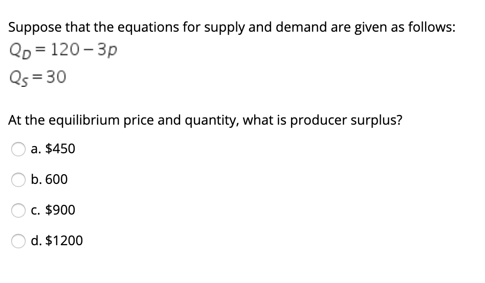 Suppose that the equations for supply and demand are given as follows:
QD = 120 – 3p
Qs = 30
At the equilibrium price and quantity, what is producer surplus?
a. $450
b. 600
c. $900
d. $1200
