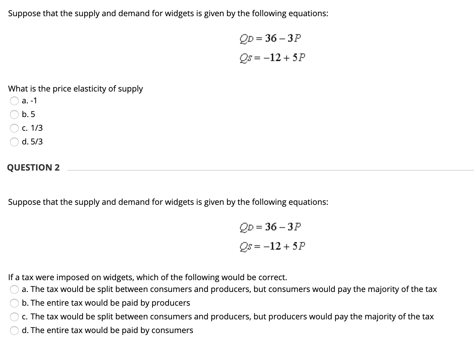 Suppose that the supply and demand for widgets is given by the following equations:
QD = 36 – 3P
= -12 + 5P
What is the price elasticity of supply
O a. -1
b. 5
C. 1/3
d. 5/3
QUESTION 2
Suppose that the supply and demand for widgets is given by the following equations:
QD = 36 – 3P
Qs = -12 + 5P
If a tax were imposed on widgets, which of the following would be correct.
a. The tax would be split between consumers and producers, but consumers would pay the majority of the tax
b. The entire tax would be paid by producers
c. The tax would be split between consumers and producers, but producers would pay the majority of the tax
d. The entire tax would be paid by consumers
