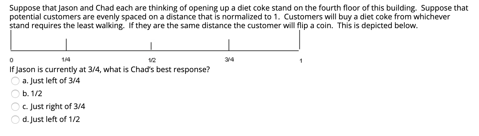 Suppose that Jason and Chad each are thinking of opening up a diet coke stand on the fourth floor of this building. Suppose that
potential customers are evenly spaced on a distance that is normalized to 1. Customers will buy a diet coke from whichever
stand requires the least walking. If they are the same distance the customer will flip a coin. This is depicted below.
1/4
1/2
3/4
If Jason is currently at 3/4, what is Chad's best response?
a. Just left of 3/4
b. 1/2
c. Just right of 3/4
d. Just left of 1/2
