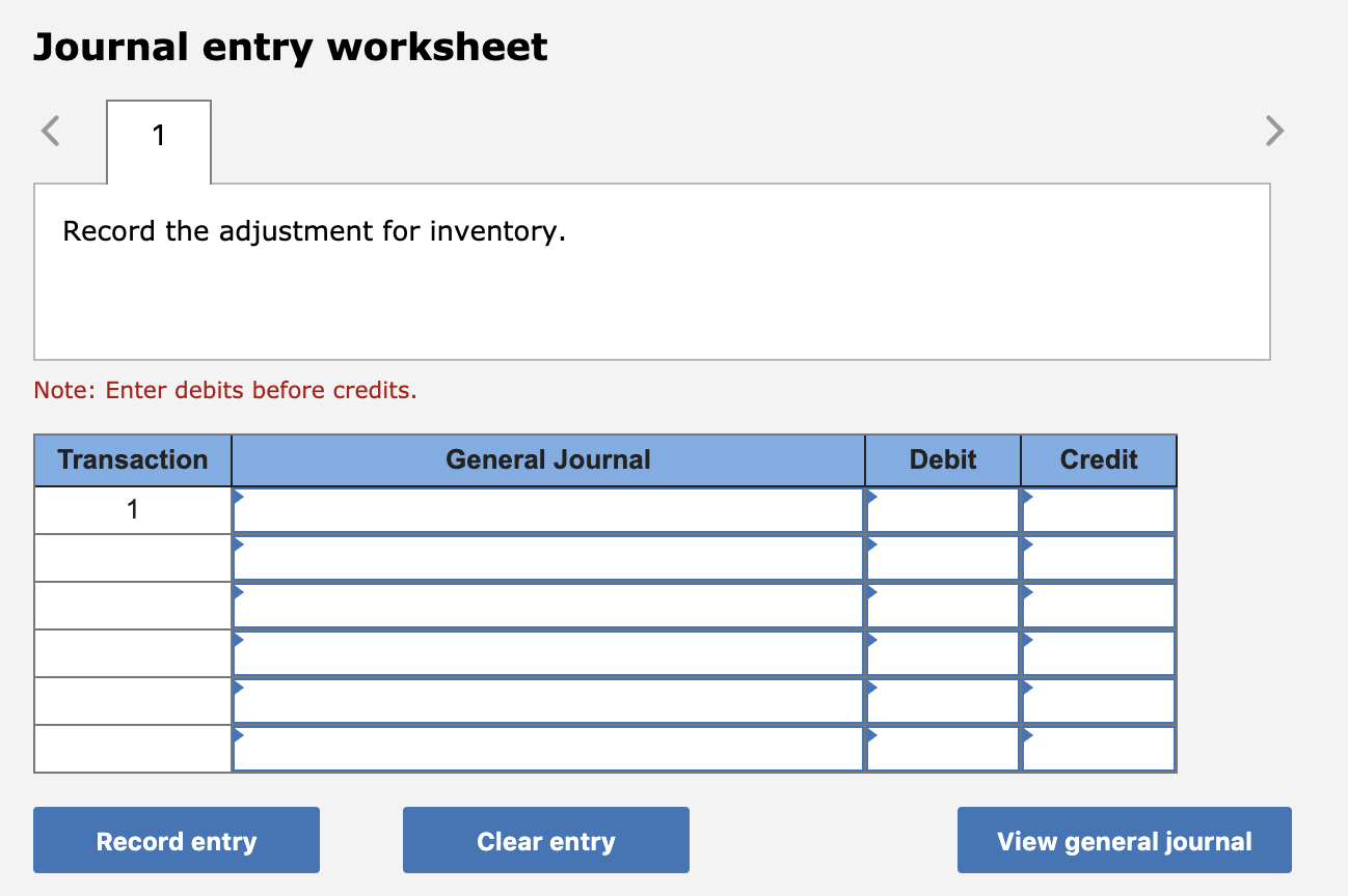 Journal entry worksheet
1
Record the adjustment for inventory.
Note: Enter debits before credits.
General Journal
Transaction
Debit
Credit
1
Record entry
Clear entry
View general journal
