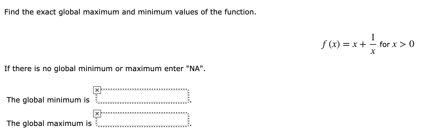 Find the exact global maximum and minimum values of the function.
1
for x 0
f (x)x
х
If there is no global minimum or maximum enter "NA".
The global minimum is
The global maximum is

