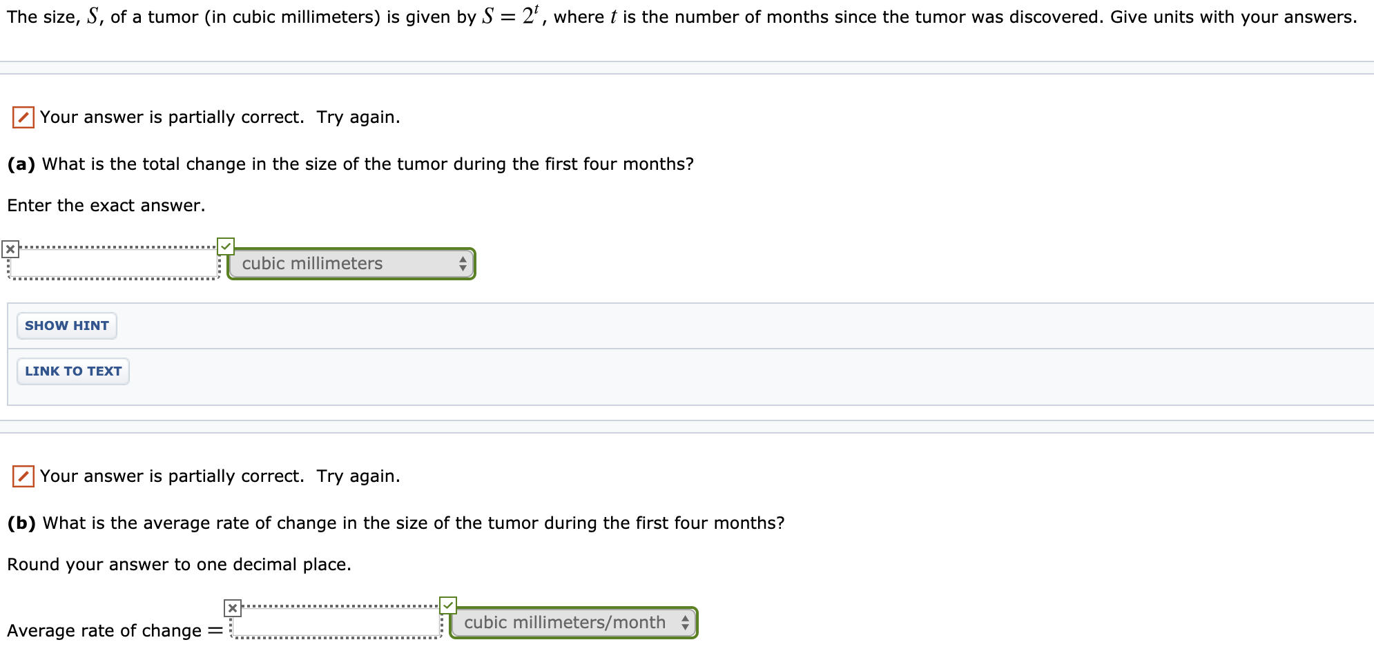 The size, S, of a tumor (in cubic millimeters) is given by S = 2', where t is the number of months since the tumor was discovered. Give units with your answers.
Your answer is partially correct. Try again.
(a) What is the total change in the size of the tumor during the first four months?
Enter the exact answer.
cubic millimeters
SHOW HINT
LINK TO TEXT
Your answer is partially correct. Try again.
(b) What is the average rate of change in the size of the tumor during the first four months?
Round your answer to one decimal place.
cubic millimeters/month
Average rate of change
