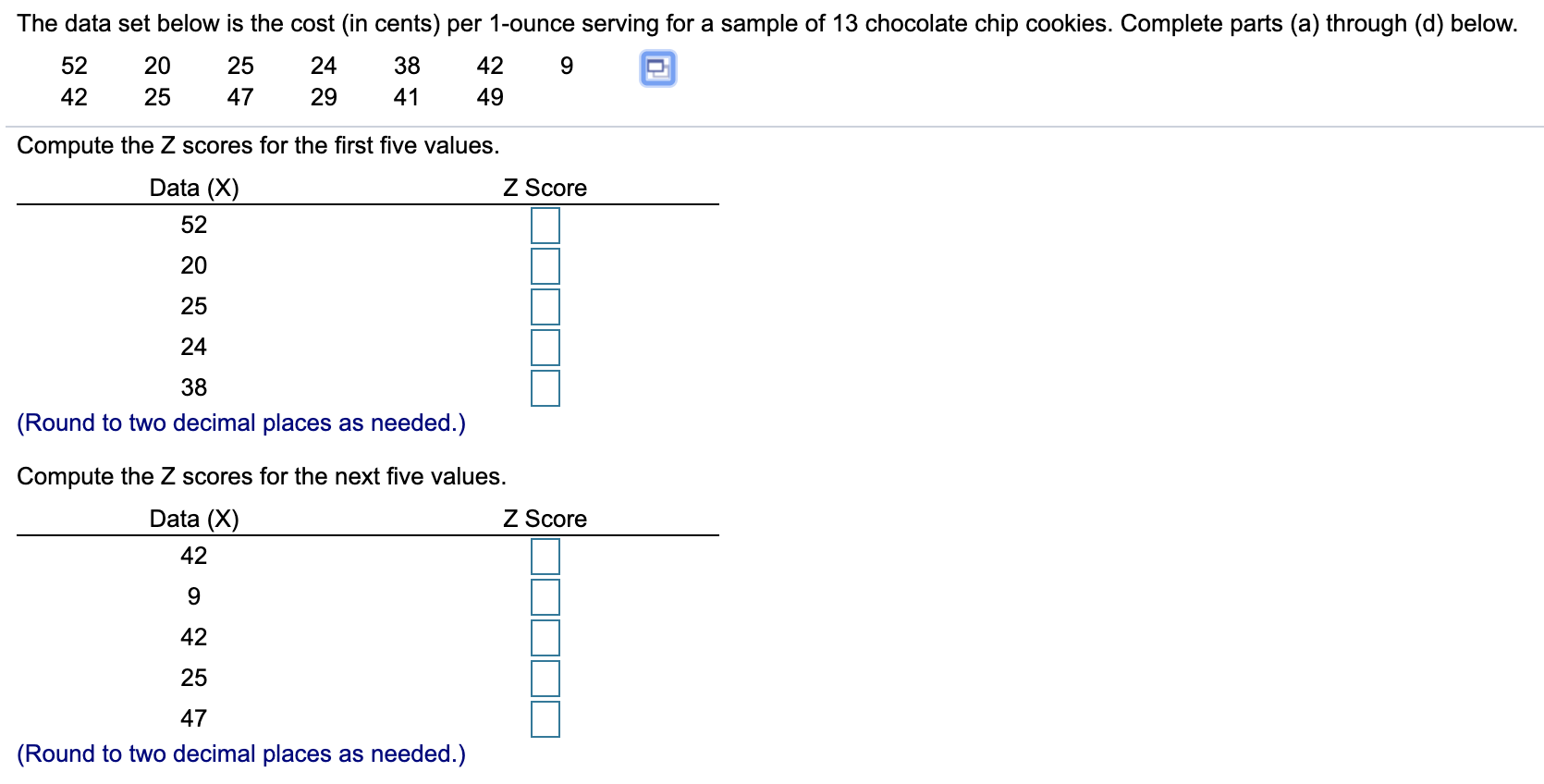 The data set below is the cost (in cents) per 1-ounce serving for a sample of 13 chocolate chip cookies. Complete parts (a) through (d) below.
52
20
25
24
38
42
9.
29
42
25
41
49
47
Compute the Z scores for the first five values.
Data (X)
Z Score
52
20
25
24
38
(Round to two decimal places as needed.)
Compute the Z scores for the next five values.
Data (X)
Z Score
42
42
25
47
(Round to two decimal places as needed.)
