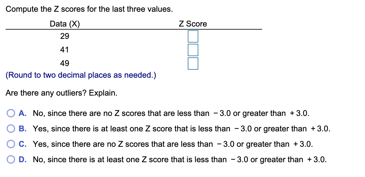 Compute the Z scores for the last three values.
Data (X)
Z Score
29
41
49
(Round to two decimal places as needed.)
Are there any outliers? Explain.
A. No, since there are no Z scores that are less than - 3.0 or greater than + 3.0.
B. Yes, since there is at least one Z score that is less than - 3.0 or greater than +3.0.
- 3.0 or greater than +3.0.
C. Yes, since there are no Z scores that are less than
D. No, since there is at least one Z score that is less than - 3.0 or greater than +3.0.
