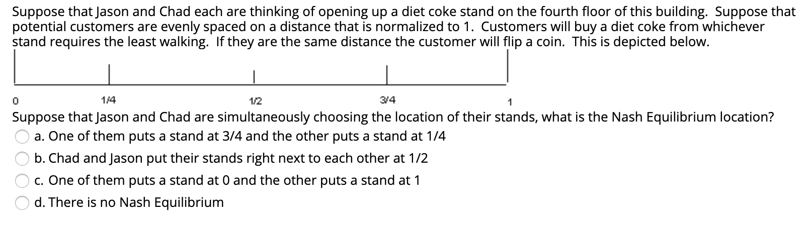Suppose that Jason and Chad each are thinking of opening up a diet coke stand on the fourth floor of this building. Suppose that
potential customers are evenly spaced on a distance that is normalized to 1. Customers will buy a diet coke from whichever
stand requires the least walking. If they are the same distance the customer will flip a coin. This is depicted below.
1/4
1/2
3/4
Suppose that Jason and Chad are simultaneously choosing the location of their stands, what is the Nash Equilibrium location?
a. One of them puts a stand at 3/4 and the other puts a stand at 1/4
b. Chad and Jason put their stands right next to each other at 1/2
c. One of them puts a stand at 0 and the other puts a stand at 1
d. There is no Nash Equilibrium
