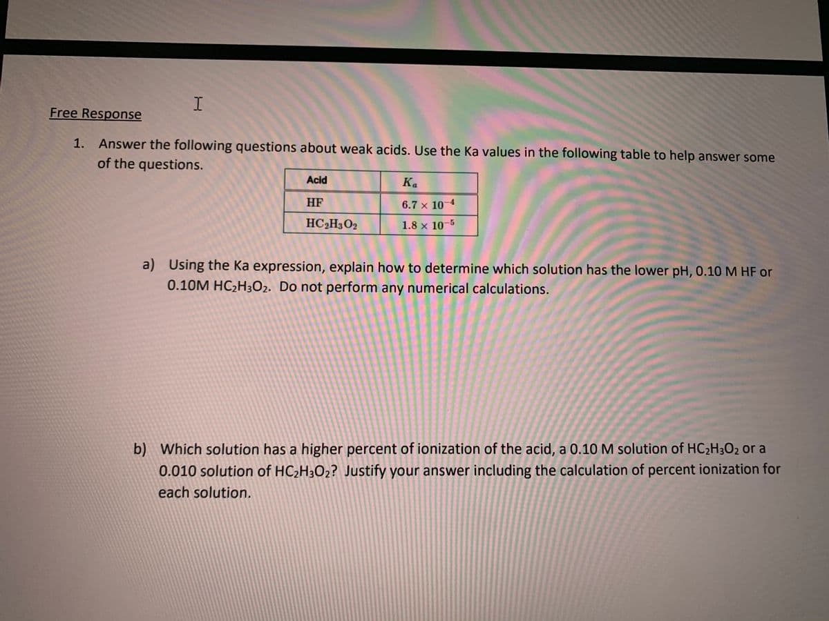 Free Response
1. Answer the following questions about weak acids. Use the Ka values in the following table to help answer some
of the questions.
Acid
Ka
HF
6.7 x 10-4
HC2H3O2
1.8 x 10-5
a) Using the Ka expression, explain how to determine which solution has the lower pH, 0.10 M HF or
0.10M HC2H3O2. Do not perform any numerical calculations.
b) Which solution has a higher percent of ionization of the acid, a 0.10 M solution of HC,H3O2 or a
0.010 solution of HC2H3O2? Justify your answer including the calculation of percent ionization for
each solution.

