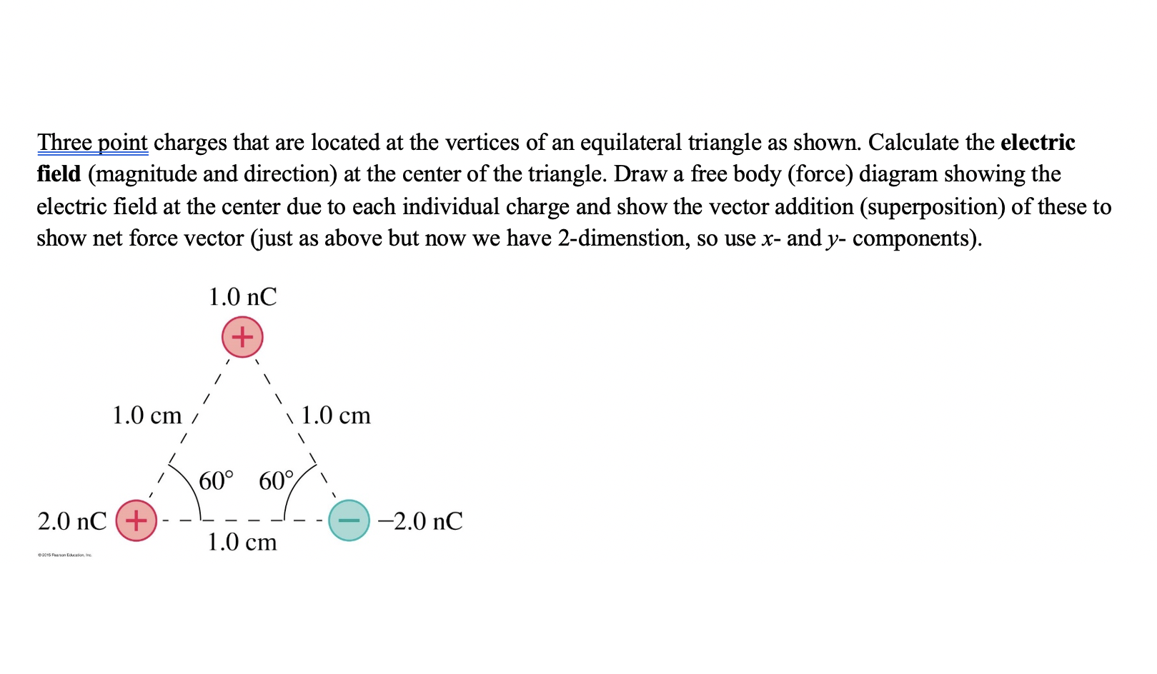 Three point charges that are located at the vertices of an equilateral triangle as shown. Calculate the electric
field (magnitude and direction) at the center of the triangle. Draw a free body (force) diagram showing the
electric field at the center due to each individual charge and show the vector addition (superposition) of these to
show net force vector (just as above but now we have 2-dimenstion, so use x- and y- components).
1.0 nC
1.0 cm
\ 1.0 cm
60° 60%
2.0 nC (+)
-2.0 nC
1.0 cm
0201G Fearson Educalion Ine
