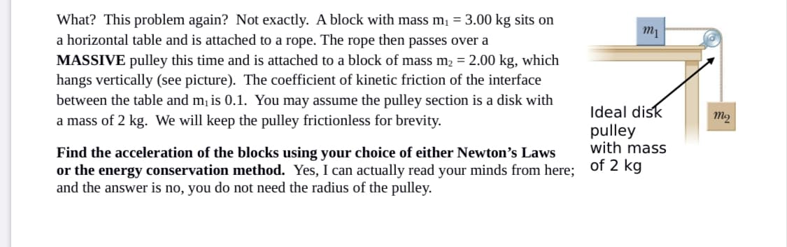 What? This problem again? Not exactly. A block with mass m,ị = 3.00 kg sits on
a horizontal table and is attached to a rope. The rope then passes over a
MASSIVE pulley this time and is attached to a block of mass m2 = 2.00 kg, which
hangs vertically (see picture). The coefficient of kinetic friction of the interface
between the table and m, is 0.1. You may assume the pulley section is a disk with
a mass of 2 kg. We will keep the pulley frictionless for brevity.
Ideal disk
pulley
with mass
Find the acceleration of the blocks using your choice of either Newton's Laws
or the energy conservation method. Yes, I can actually read your minds from here; of 2 kg
and the answer is no, you do not need the radius of the pulley.
