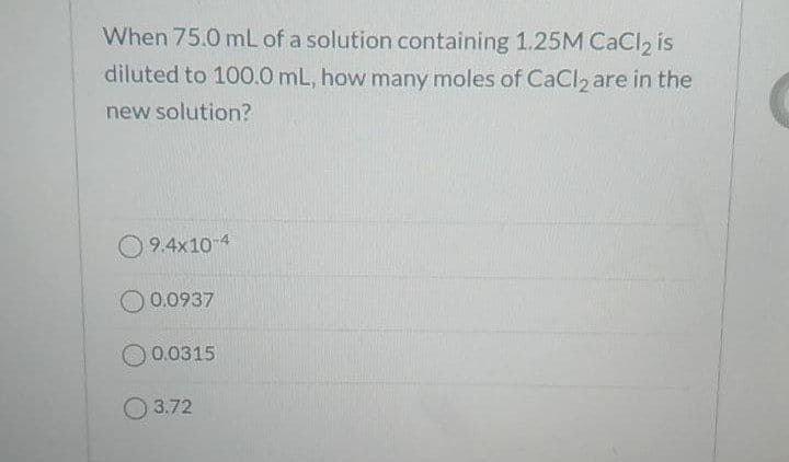 When 75.0 mLof a solution containing 1.25M CaCl, is
diluted to 100.0 mL, how many moles of CaCI2 are in the
new solution?
9.4x10-4
0.0937
O0.0315
O3.72
