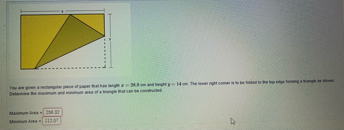 You are given a rectangular piece of paper that has length I= 28.8 cm and height y = 14 cm. The lower right corner is to be folded to the top edge forming a triangle as shown.
Determine the maximum and minimum area of a triangle that can be constructed.
Maximum Area = 256.32
Minimum Area = 112.07
