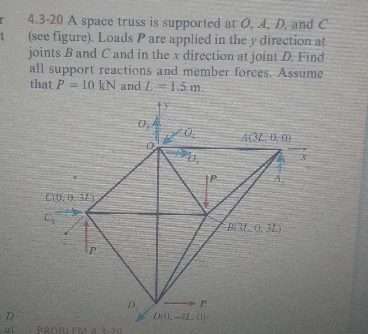 4.3-20 A space truss is supported at 0, A, D, and C
(see figure). Loads P are applied in the y direction at
joints B and C and in the x direction at joint D. Find
all support reactions and member forces. Assume
that P
10 kN and L = 1.5 m.
%3D
Oy
A(3L, 0, 0)
Ox
Ay
C(0, 0, 3L)
B(3L, 0, 3L)
D.
P
D(0.-4L. 0)
D
at
PROBLEM 4.3-20
