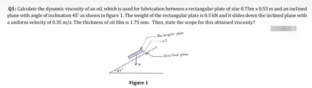 Q1: Calculate the dynamic viscosity of an oil, which is used for lubrication between a rectangular plate of size 0.75m x 0.55 m and an inclined
plane with angle of inclination 45' as shown in figure 1. The weight of the rectangular plate is 0.5 kN and it slides down the inclined plane with
a uniform velocity of 0.35 m/s. The thickness of oil film is 1.75 mm. Then, state the scope for this obtained viscosity?
Recangdar plabe
-oil
Inclined plane
Figure 1
