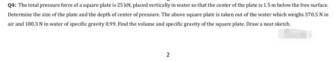 Q4: The total pressure force of a square plate is 25 kN, placed vertically in water so that the center of the plate is 1.5 m below the free surface.
Determine the size of the plate and the depth of center of pressure. The above square plate is taken out of the water which weighs 370.5 N in
air and 180.3 N in water of specific gravity 0.99. Find the volume and specific gravity of the square plate. Draw a neat sketch.
