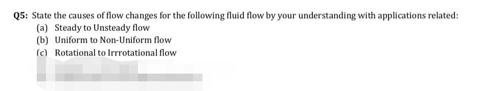 Q5: State the causes of flow changes for the following fluid flow by your understanding with applications related:
(a) Steady to Unsteady flow
(b) Uniform to Non-Uniform flow
(c) Rotational to Irrrotational flow
