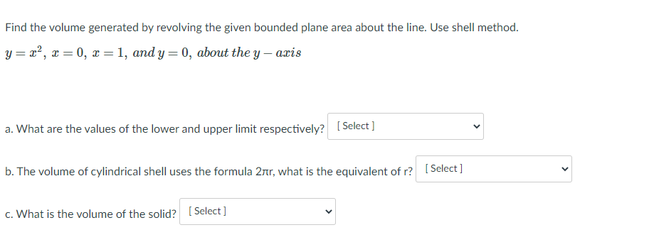 Find the volume generated by revolving the given bounded plane area about the line. Use shell method.
y = x?, x = 0, x =1, and y = 0, about the y – axis
a. What are the values of the lower and upper limit respectively? [Select ]
b. The volume of cylindrical shell uses the formula 2r, what is the equivalent of r? [Select ]
c. What is the volume of the solid? [ Select ]
>
