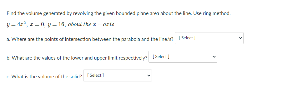 Find the volume generated by revolving the given bounded plane area about the line. Use ring method.
y = 4x?, x = 0, y = 16, about the x – aris
a. Where are the points of intersection between the parabola and the line/s? [ Select ]
b. What are the values of the lower and upper limit respectively? [ Select ]
c. What is the volume of the solid? [ Select]
>

