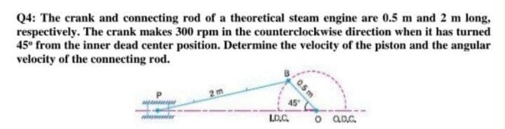 Q4: The crank and connecting rod of a theoretical steam engine are 0.5 m and 2 m long,
respectively. The crank makes 300 rpm in the counterclockwise direction when it has turned
45° from the inner dead center position. Determine the velocity of the piston and the angular
velocity of the connecting rod.
2m
45
LD.C.
o aoc.
0.5 m
