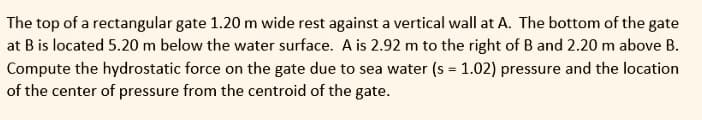 The top of a rectangular gate 1.20 m wide rest against a vertical wall at A. The bottom of the gate
at B is located 5.20 m below the water surface. A is 2.92 m to the right of B and 2.20 m above B.
Compute the hydrostatic force on the gate due to sea water (s = 1.02) pressure and the location
of the center of pressure from the centroid of the gate.
