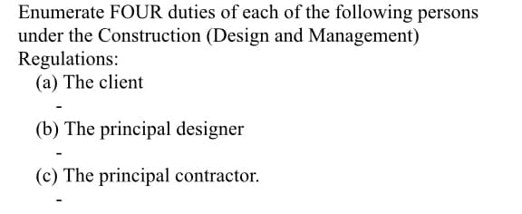 Enumerate FOUR duties of each of the following persons
under the Construction (Design and Management)
Regulations:
(a) The client
(b) The principal designer
(c) The principal contractor.
