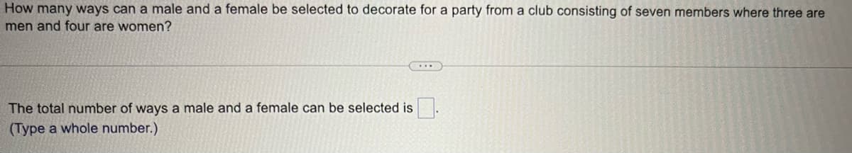 How many ways can a male and a female be selected to decorate for a party from a club consisting of seven members where three are
men and four are women?
The total number of ways a male and a female can be selected is
(Type a whole number.)