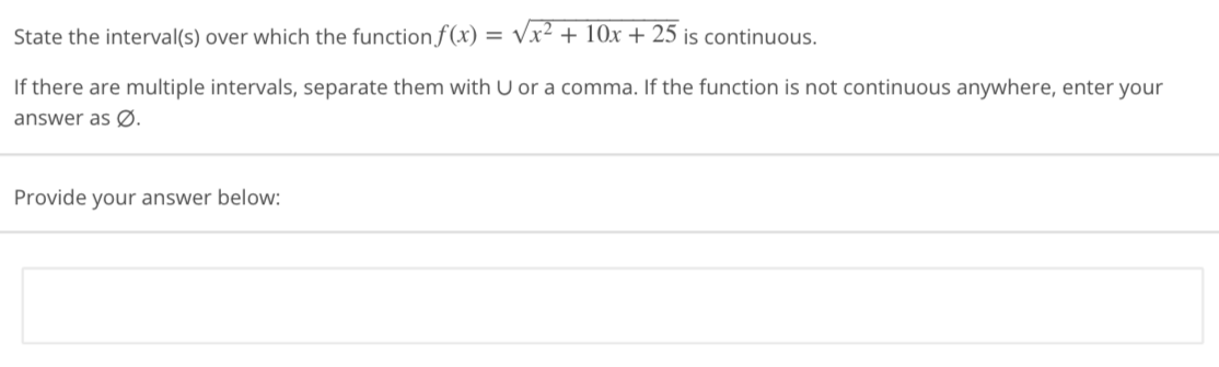 State
the interval(s) over which the function f(x) = √√x² + 10x + 25 is continuous.
If there are multiple intervals, separate them with U or a comma. If the function is not continuous anywhere, enter your
answer as Ø.
Provide your answer below: