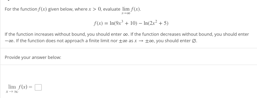 For the function f(x) given below, where x > 0, evaluate lim f(x).
X18
f(x) = ln(9x³ + 10) - In(2x² + 5)
If the function increases without bound, you should enter ∞o. If the function decreases without bound, you should enter
-∞o. If the function does not approach a finite limit nor +∞o as x→→∞, you should enter Ø.
Provide your answer below:
lim f(x)
x →∞
=