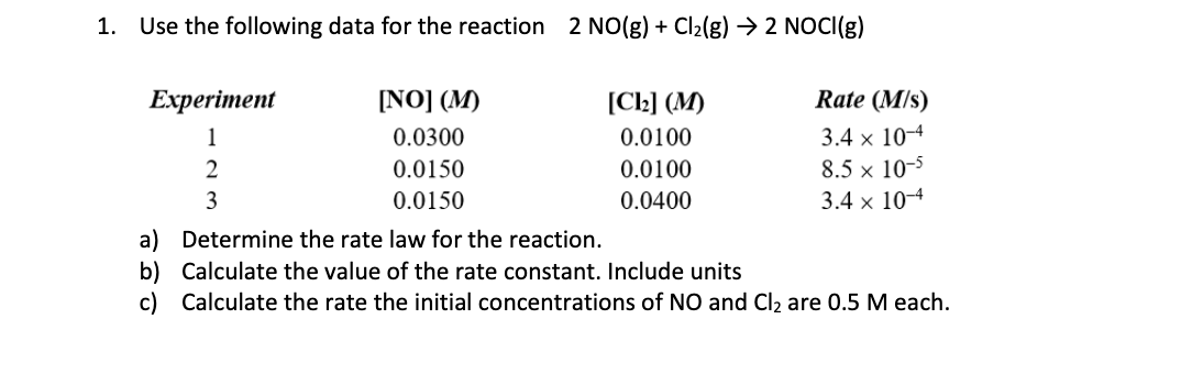 1. Use the following data for the reaction 2 NO(g) + Cl2(g) → 2 NOCI(g)
Experiment
[NO] (M)
[C2] (M)
Rate (M/s)
3.4 x 10-4
8.5 x 10-5
3.4 x 10-4
1
0.0300
0.0100
0.0150
0.0100
3
0.0150
0.0400
a) Determine the rate law for the reaction.
b) Calculate the value of the rate constant. Include units
c) Calculate the rate the initial concentrations of NO and Cl2 are 0.5 M each.
