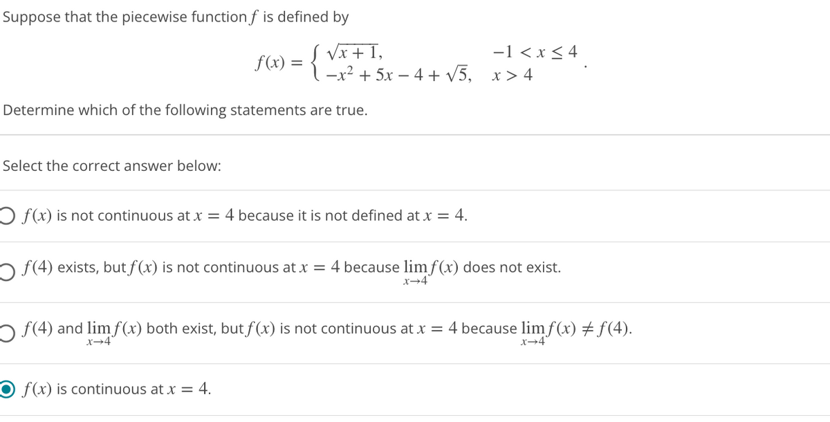 Suppose that the piecewise function f is defined by
1,
f(x) = {√x++ 5x − 4 + √5,
Determine which of the following statements are true.
Select the correct answer below:
O f(x) is not continuous at x = 4 because it is not defined at x = 4.
○ ƒ(4) exists, but f(x) is not continuous at x = 4 because lim f(x) does not exist.
x→4
○ ƒ(4) and lim f(x) both exist, but f(x) is not continuous at x = 4 because lim f(x) ‡ƒ(4).
x→4
O f(x) is continuous at x = 4.
Dex
-1 < x≤ 4
x > 4