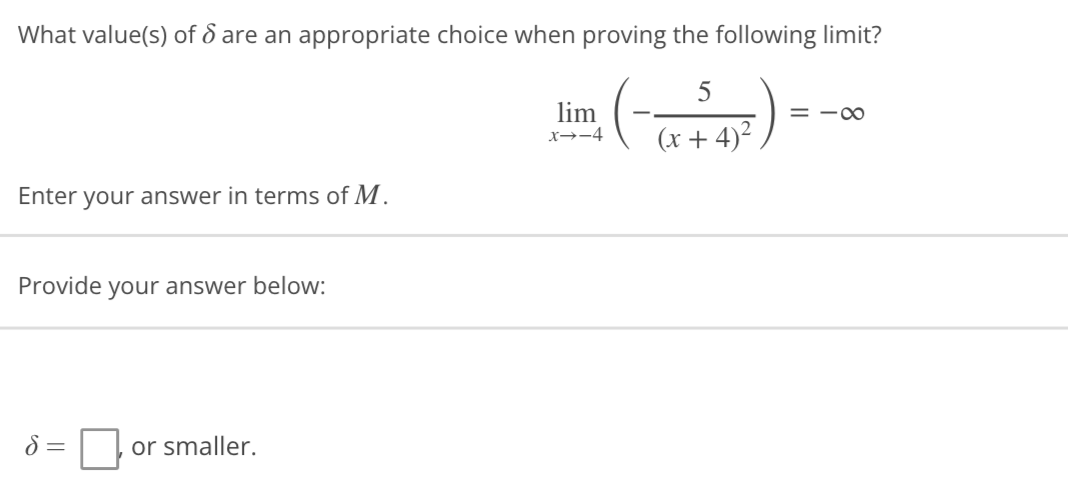 What value(s) of 6 are an appropriate choice when proving the following limit?
5
lim
= -∞
x→-4
(x+4)²
Enter your answer in terms of M.
Provide your answer below:
8 =
or smaller.